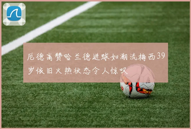 厄德高赞哈兰德进球如潮流梅西39岁依旧火热状态令人惊叹