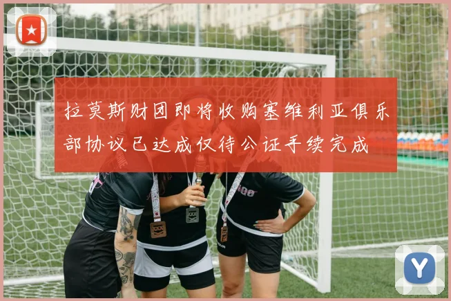 拉莫斯财团即将收购塞维利亚俱乐部协议已达成仅待公证手续完成