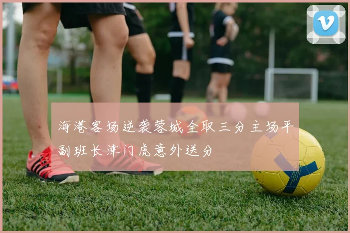 海港客场逆袭蓉城全取三分主场平副班长津门虎意外送分
