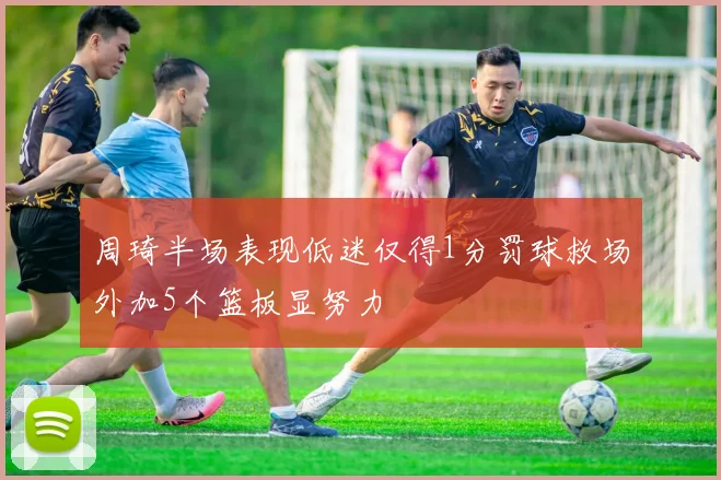 周琦半场表现低迷仅得1分罚球救场外加5个篮板显努力