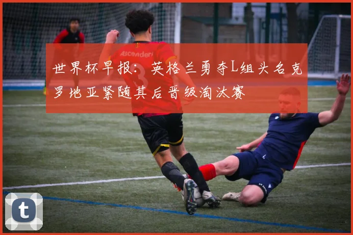 世界杯早报：英格兰勇夺L组头名克罗地亚紧随其后晋级淘汰赛