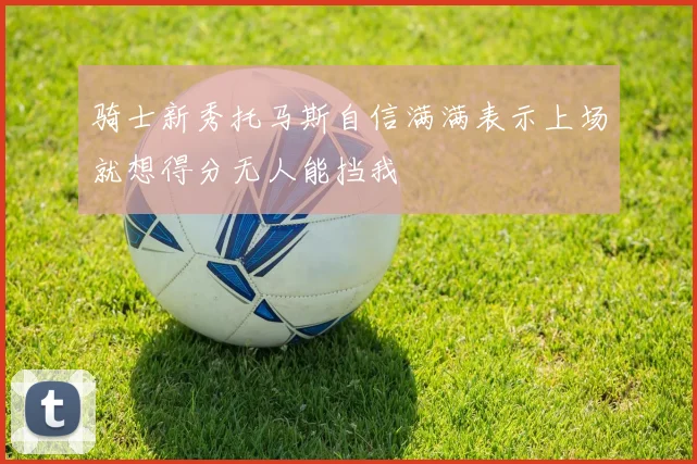 骑士新秀托马斯自信满满表示上场就想得分无人能挡我