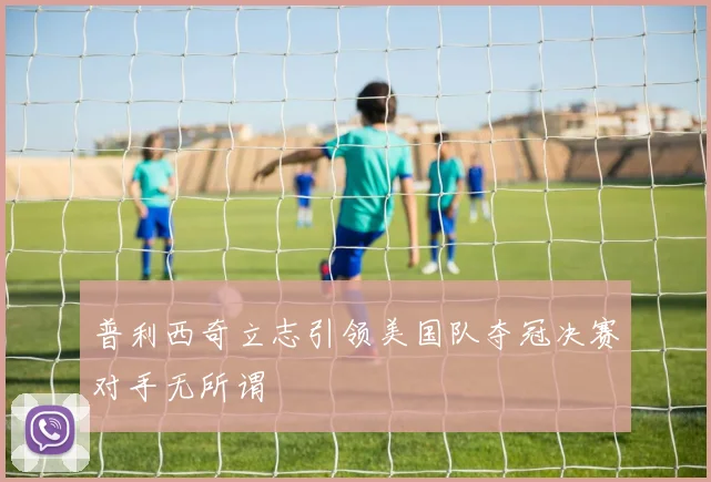 普利西奇立志引领美国队夺冠决赛对手无所谓