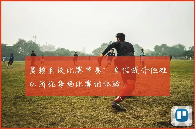 奥赖利谈比赛节奏：自信提升但难以消化每场比赛的体验