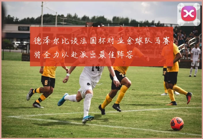 德泽尔比谈法国杯对业余球队马赛将全力以赴派出最佳阵容