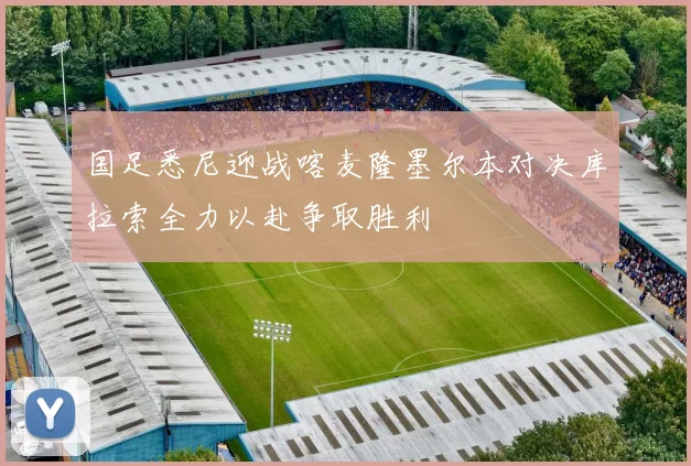 国足悉尼迎战喀麦隆墨尔本对决库拉索全力以赴争取胜利