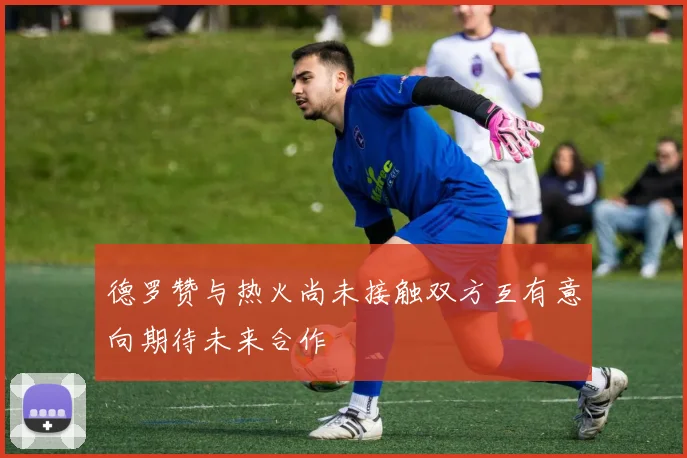 德罗赞与热火尚未接触双方互有意向期待未来合作