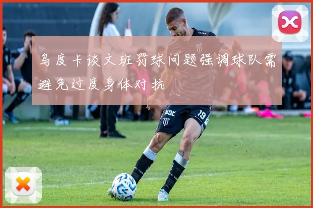 乌度卡谈文班罚球问题强调球队需避免过度身体对抗