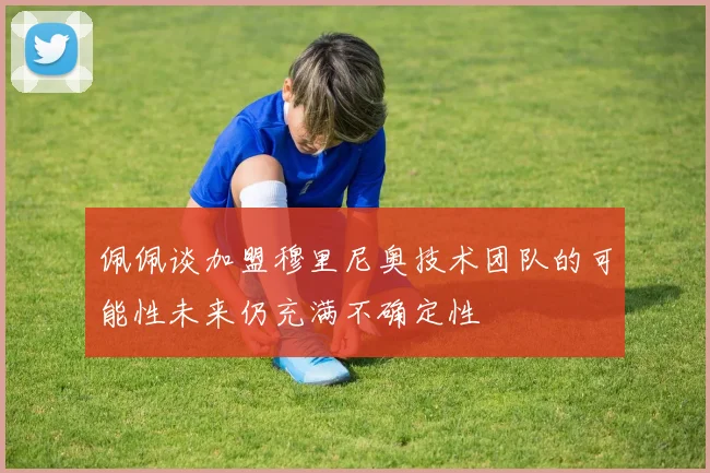 佩佩谈加盟穆里尼奥技术团队的可能性未来仍充满不确定性