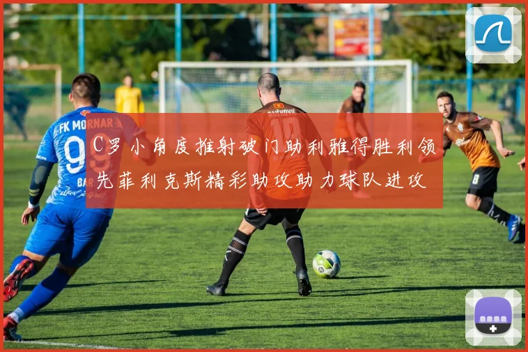 C罗小角度推射破门助利雅得胜利领先菲利克斯精彩助攻助力球队进攻