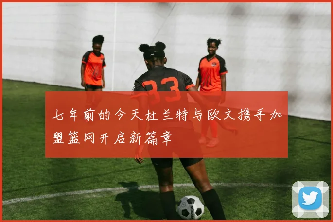七年前的今天杜兰特与欧文携手加盟篮网开启新篇章
