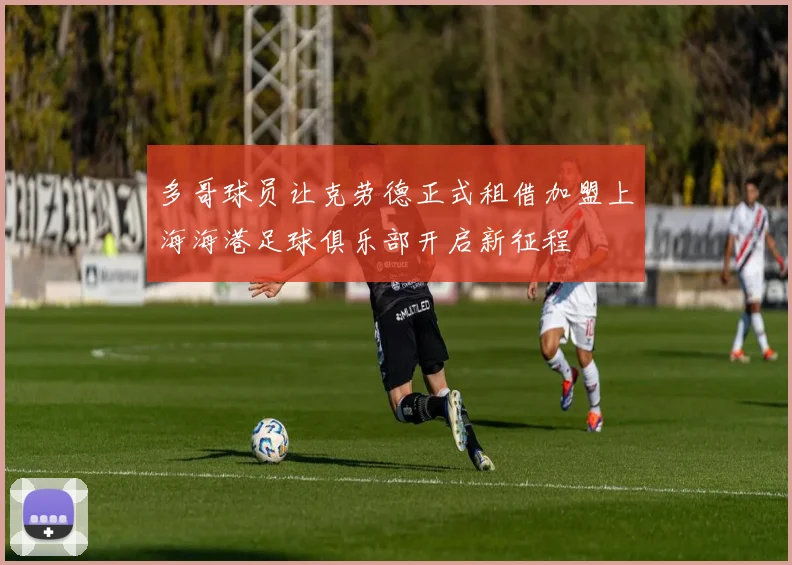 多哥球员让克劳德正式租借加盟上海海港足球俱乐部开启新征程