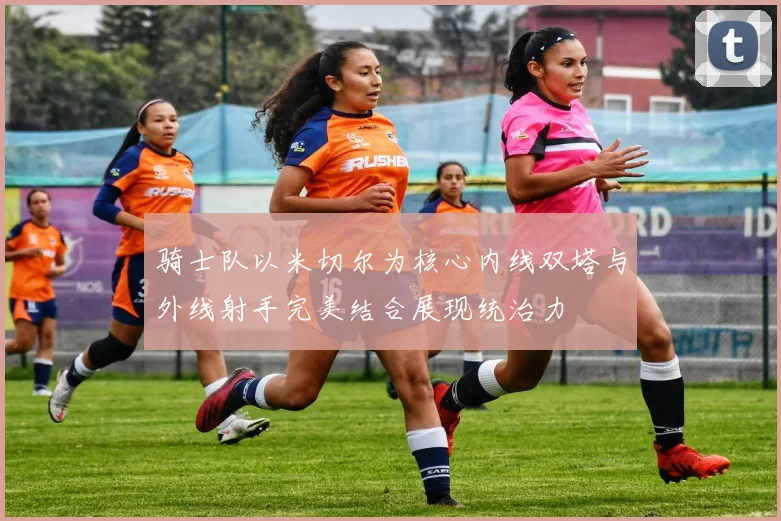 骑士队以米切尔为核心内线双塔与外线射手完美结合展现统治力