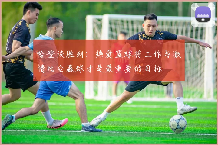哈登谈胜利：热爱篮球将工作与激情结合赢球才是最重要的目标
