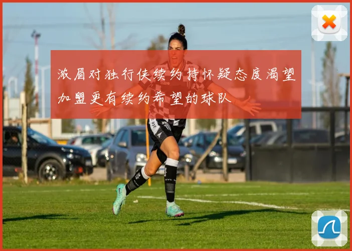浓眉对独行侠续约持怀疑态度渴望加盟更有续约希望的球队