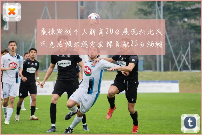 桑德斯创个人新高20分展现科比风范克尼佩尔稳定发挥贡献23分杨瀚森短短2分钟斩获4分