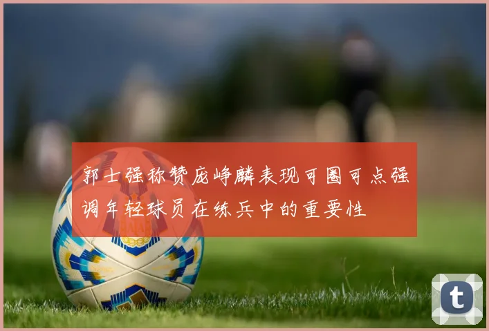 郭士强称赞庞峥麟表现可圈可点强调年轻球员在练兵中的重要性