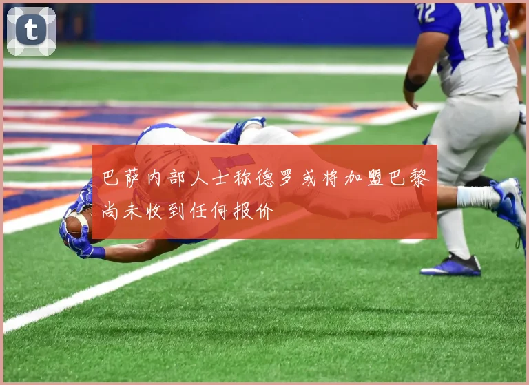 巴萨内部人士称德罗或将加盟巴黎尚未收到任何报价