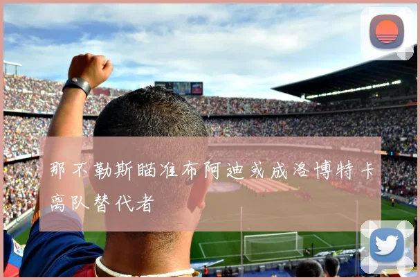 那不勒斯瞄准布阿迪或成洛博特卡离队替代者