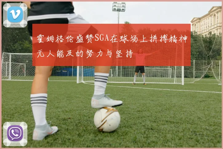 霍姆格伦盛赞SGA在球场上拼搏精神无人能及的努力与坚持